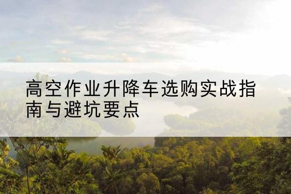 金安升降车怎么选-高空作业升降车选购实战指南与避坑要点