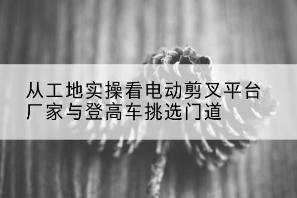 金安电动剪叉升降平台厂家-从工地实操看电动剪叉平台厂家与登高车挑选门道